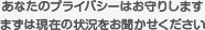 あなたのプライバシーはお守りしますまずは現在の状況をお聞かせください